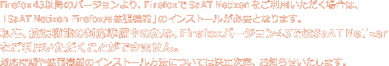 Firefox43以降のバージョンより、 FirefoxでSaAT Netizenをご利用いただく場合は、「SaAT Netizen Firefox用拡張機能」のインストールが必要となります。現在、拡張機能の対応準備中のため、Firefoxバージョン43ではSaAT Netizenをご利用いただくことができません。対応時期や拡張昨日のインストール方法については決定次第、お知らせいたします。