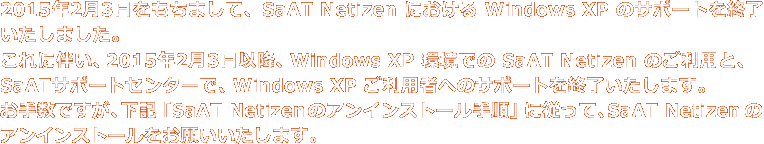 2015年2月3日をもちまして、SaAT Netizen における Windows XP のサポートを終了させていただきました。これに伴い、2015年2月3日以降、Windows XP 環境での SaAT Netizen のご利用と、SaATサポートセンターで、Windows XP ご利用者へのサポートを終了いたします。お手数ですが、下記の手順に従って、SaAT Netizen のアンインストールをお願いいたします。