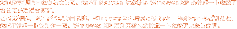 2015年2月3日をもちまして、SaAT Netizen における Windows XP のサポートを終了させていただきます。これに伴い、2015年2月3日以降、Windows XP 環境での SaAT Netizen のご利用と、SaATサポートセンターで、Windows XP ご利用者へのサポートを終了いたします。
